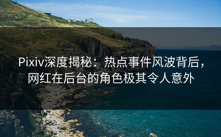 Pixiv深度揭秘：热点事件风波背后，网红在后台的角色极其令人意外