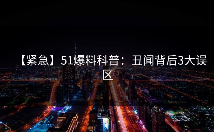 【紧急】51爆料科普：丑闻背后3大误区