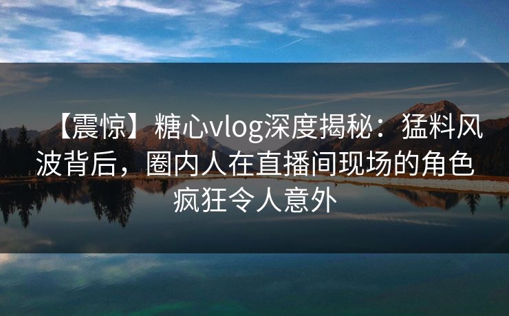【震惊】糖心vlog深度揭秘:猛料风波背后,圈内人在直播间现场的角色疯狂令人意外 【震惊】糖心vlog深度揭秘:猛料风波背后,圈内人在直播间现场的角色疯狂令人意外