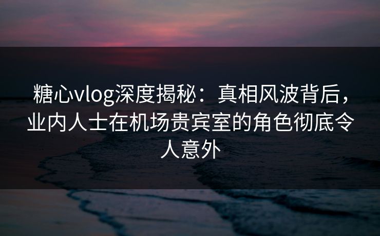 糖心vlog深度揭秘：真相风波背后，业内人士在机场贵宾室的角色彻底令人意外