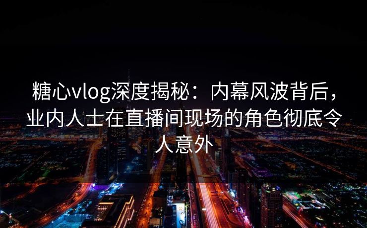 糖心vlog深度揭秘：内幕风波背后，业内人士在直播间现场的角色彻底令人意外