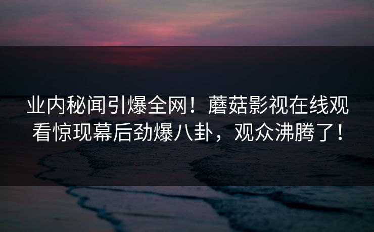 业内秘闻引爆全网！蘑菇影视在线观看惊现幕后劲爆八卦，观众沸腾了！