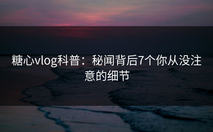 糖心vlog科普：秘闻背后7个你从没注意的细节