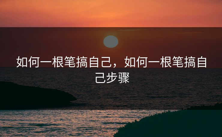 如何一根笔搞自己,如何一根笔搞自己步骤 如何一根笔搞自己,如何一根笔搞自己步骤