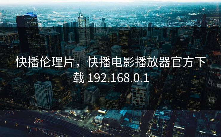 快播伦理片，快播电影播放器官方下载 192.168.0.1