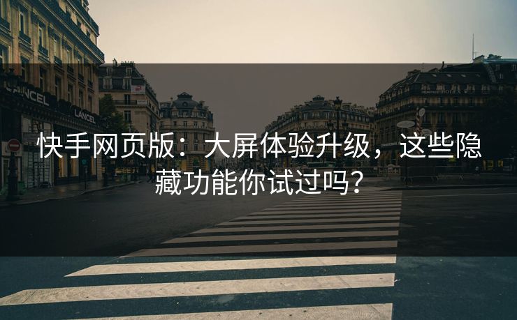 快手网页版：大屏体验升级，这些隐藏功能你试过吗？