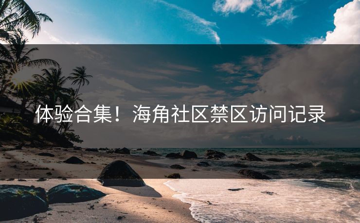 体验合集！海角社区禁区访问记录
