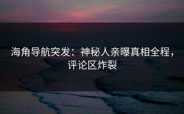 海角导航突发：神秘人亲曝真相全程，评论区炸裂