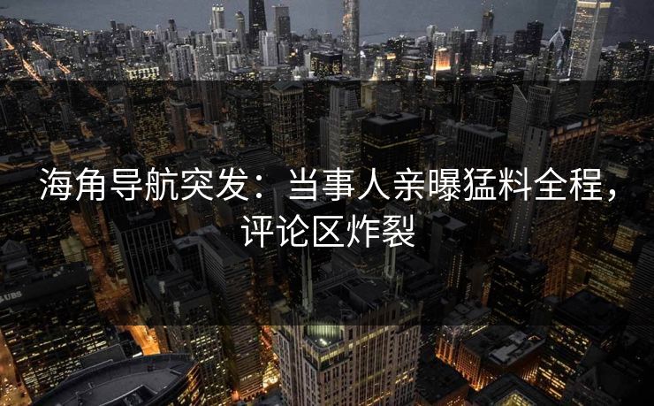 海角导航突发：当事人亲曝猛料全程，评论区炸裂