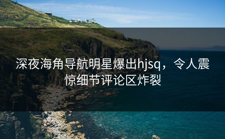 深夜海角导航明星爆出hjsq，令人震惊细节评论区炸裂
