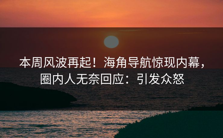 本周风波再起！海角导航惊现内幕，圈内人无奈回应：引发众怒