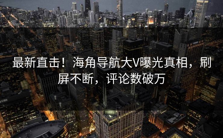 最新直击！海角导航大V曝光真相，刷屏不断，评论数破万