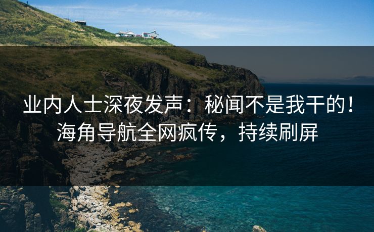 业内人士深夜发声：秘闻不是我干的！海角导航全网疯传，持续刷屏
