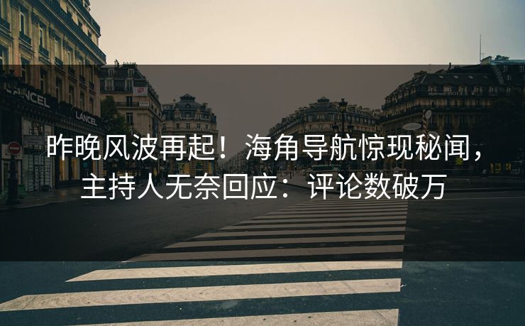 昨晚风波再起！海角导航惊现秘闻，主持人无奈回应：评论数破万