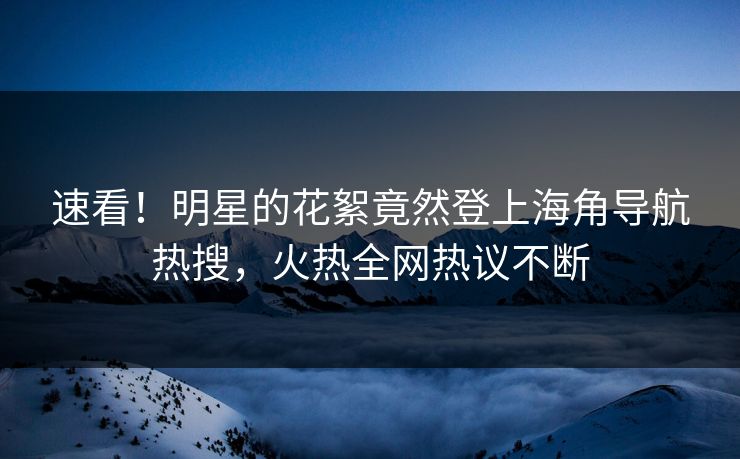 速看！明星的花絮竟然登上海角导航热搜，火热全网热议不断