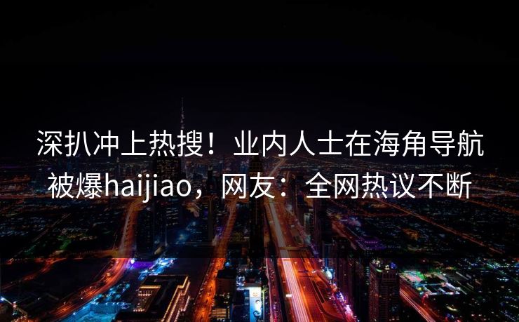 深扒冲上热搜！业内人士在海角导航被爆haijiao，网友：全网热议不断