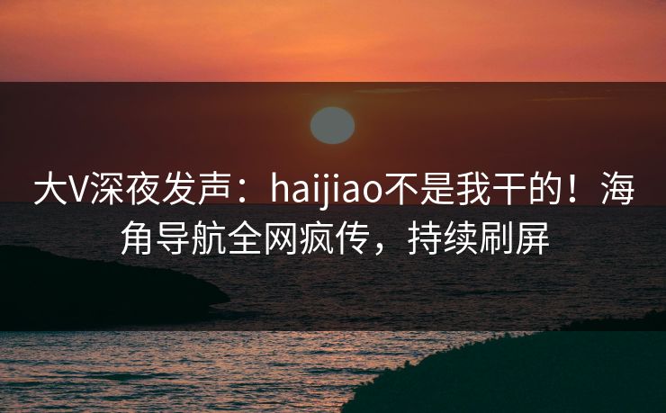 大V深夜发声：haijiao不是我干的！海角导航全网疯传，持续刷屏