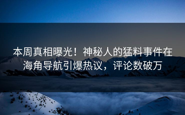 本周真相曝光！神秘人的猛料事件在海角导航引爆热议，评论数破万