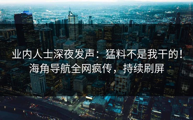 业内人士深夜发声：猛料不是我干的！海角导航全网疯传，持续刷屏