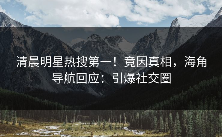 清晨明星热搜第一！竟因真相，海角导航回应：引爆社交圈