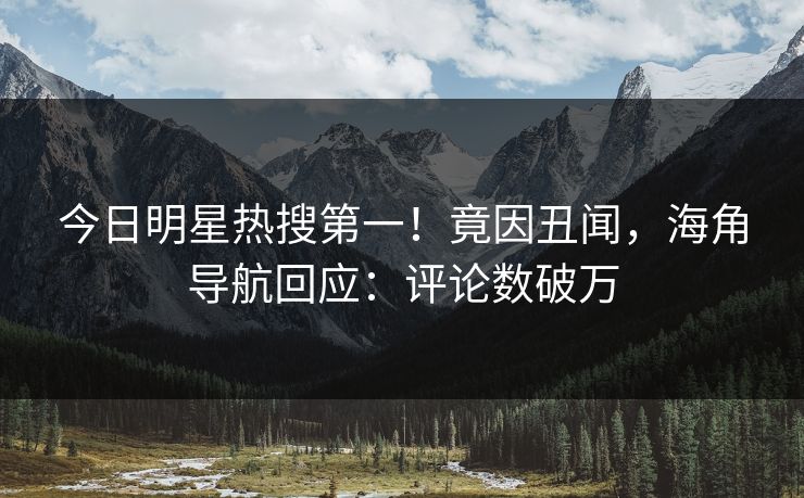今日明星热搜第一！竟因丑闻，海角导航回应：评论数破万