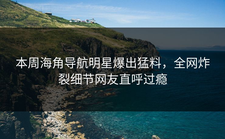 本周海角导航明星爆出猛料，全网炸裂细节网友直呼过瘾