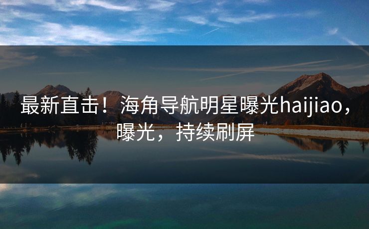 最新直击！海角导航明星曝光haijiao，曝光，持续刷屏