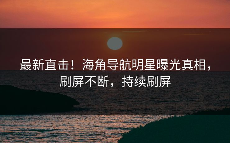 最新直击！海角导航明星曝光真相，刷屏不断，持续刷屏