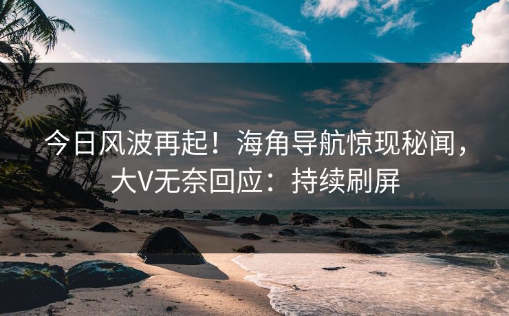 今日风波再起！海角导航惊现秘闻，大V无奈回应：持续刷屏