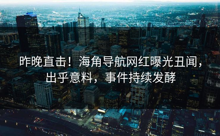 昨晚直击！海角导航网红曝光丑闻，出乎意料，事件持续发酵