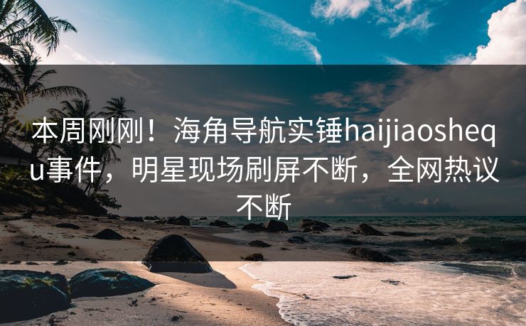 本周刚刚！海角导航实锤haijiaoshequ事件，明星现场刷屏不断，全网热议不断