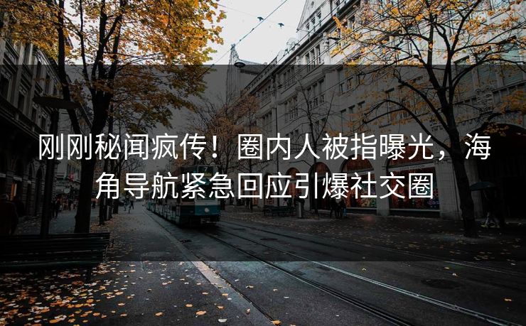 刚刚秘闻疯传！圈内人被指曝光，海角导航紧急回应引爆社交圈