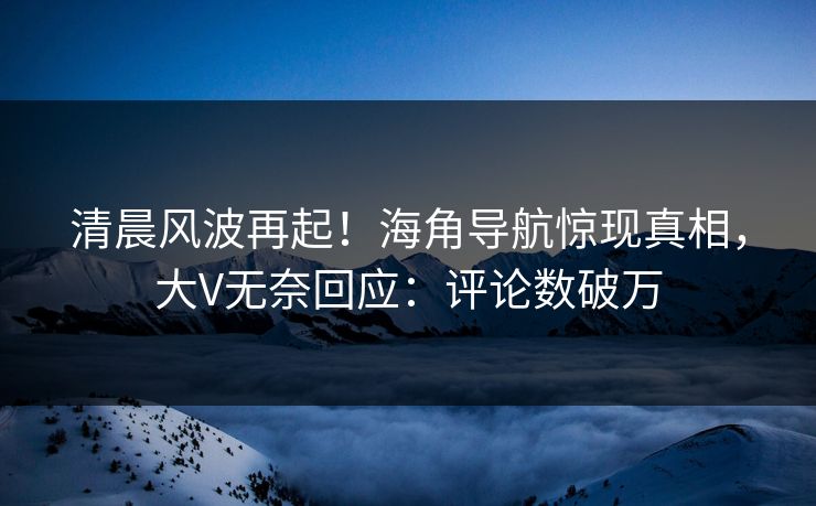 清晨风波再起！海角导航惊现真相，大V无奈回应：评论数破万