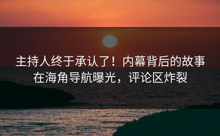 主持人终于承认了！内幕背后的故事在海角导航曝光，评论区炸裂