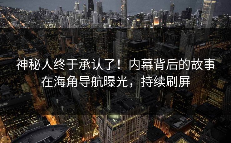 神秘人终于承认了！内幕背后的故事在海角导航曝光，持续刷屏