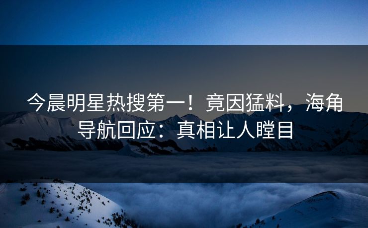 今晨明星热搜第一！竟因猛料，海角导航回应：真相让人瞠目