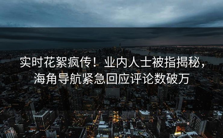 实时花絮疯传！业内人士被指揭秘，海角导航紧急回应评论数破万