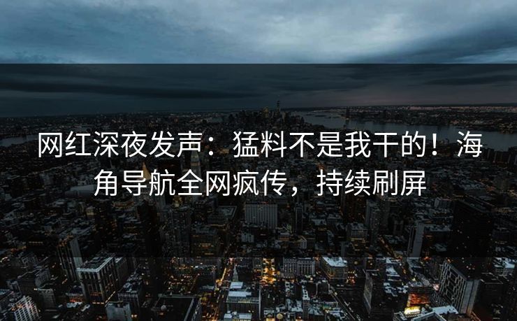 网红深夜发声：猛料不是我干的！海角导航全网疯传，持续刷屏