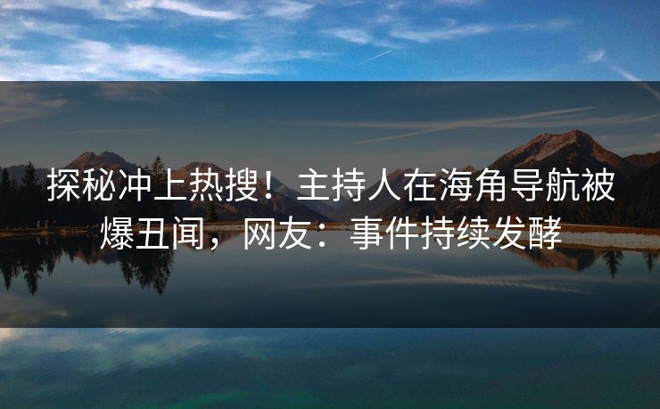 探秘冲上热搜！主持人在海角导航被爆丑闻，网友：事件持续发酵