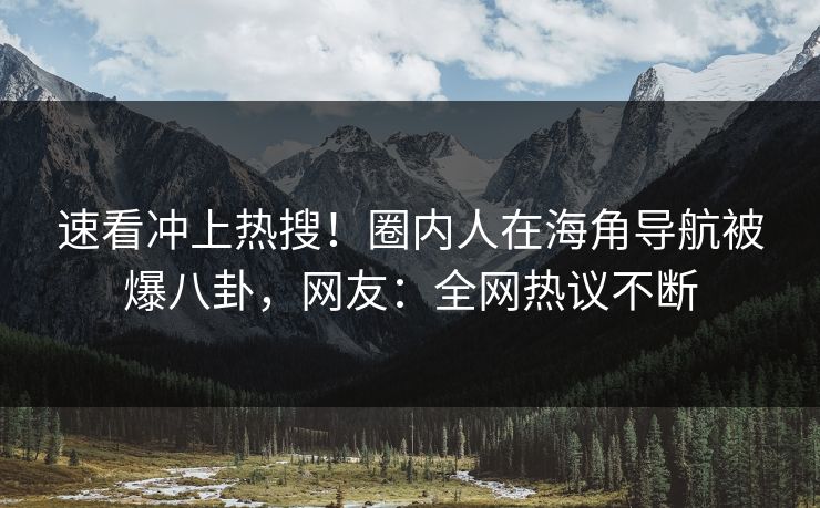 速看冲上热搜！圈内人在海角导航被爆八卦，网友：全网热议不断
