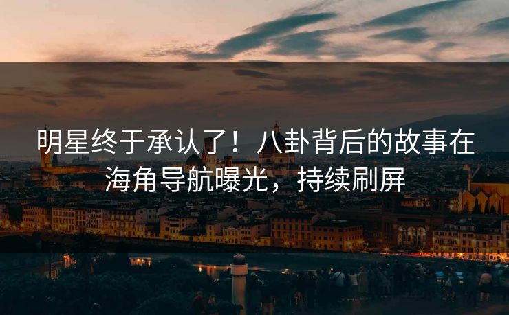 明星终于承认了！八卦背后的故事在海角导航曝光，持续刷屏