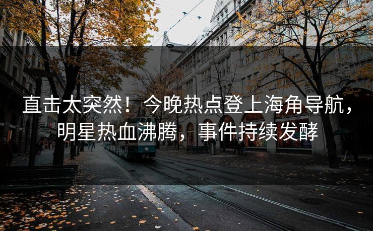 直击太突然！今晚热点登上海角导航，明星热血沸腾，事件持续发酵