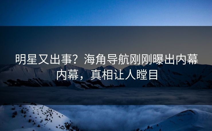 明星又出事？海角导航刚刚曝出内幕内幕，真相让人瞠目