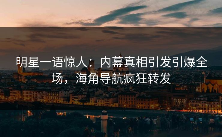 明星一语惊人：内幕真相引发引爆全场，海角导航疯狂转发