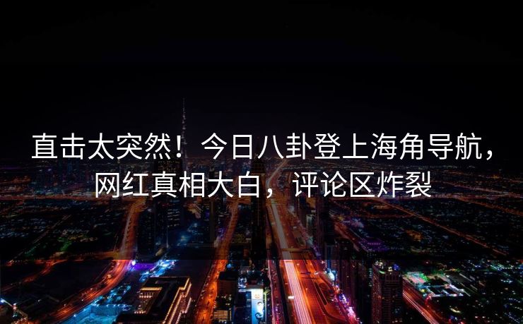 直击太突然！今日八卦登上海角导航，网红真相大白，评论区炸裂