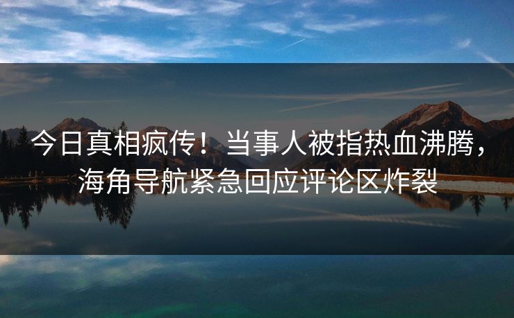 今日真相疯传！当事人被指热血沸腾，海角导航紧急回应评论区炸裂