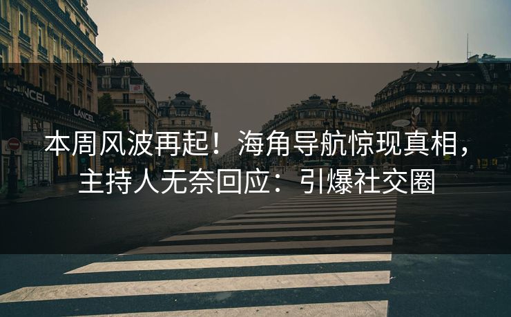 本周风波再起！海角导航惊现真相，主持人无奈回应：引爆社交圈