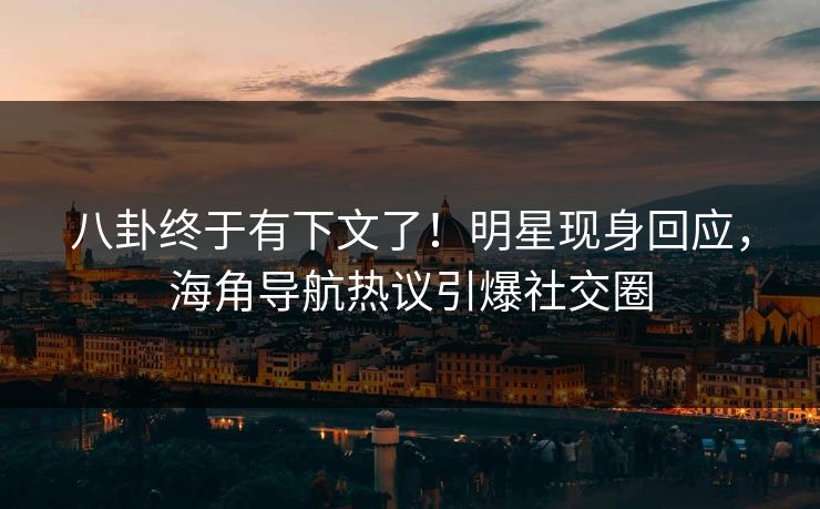 八卦终于有下文了！明星现身回应，海角导航热议引爆社交圈