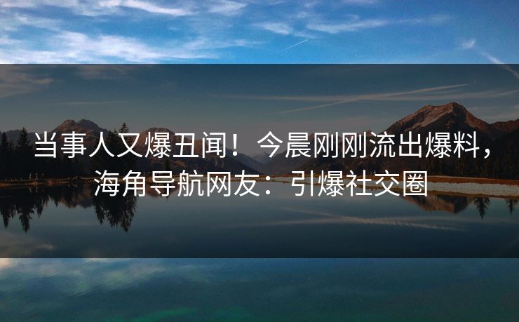 当事人又爆丑闻！今晨刚刚流出爆料，海角导航网友：引爆社交圈