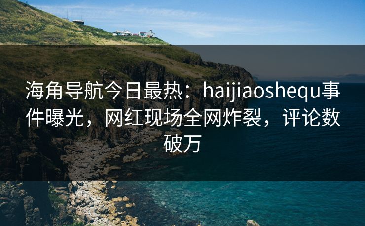 海角导航今日最热：haijiaoshequ事件曝光，网红现场全网炸裂，评论数破万